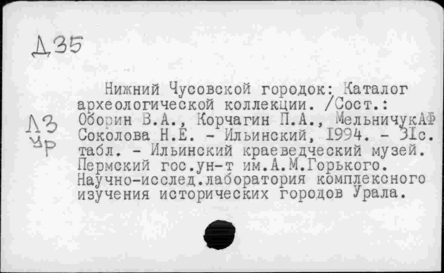 ﻿äse.
Нижний Чусовской городок: Каталог археологической коллекции. /Сост.: Оборин В. А., Корчагин П.А., МельничукАФ Соколова H.É. - Ильинский, 1994. - 31с. Г табл. - Ильинский краеведческий музей.
Пермский гос.ун-т им.А.М.Горького.
Научно-исслед.лаборатория комплексного изучения исторических городов Урала.